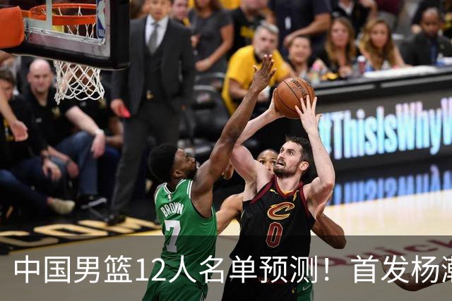 中国男篮12人名单预测！首发杨瀚森王俊杰继伟领衔，内线锋线很强